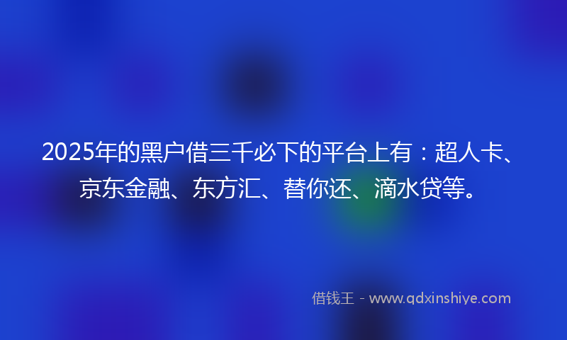 2025年的黑户借三千必下的平台上有：超人卡、京东金融、东方汇、替你还、滴水贷等。