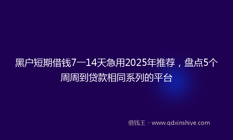 黑户短期借钱7一14天急用2025年推荐，盘点5个周周到贷款相同系列的平台