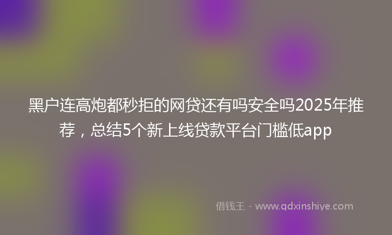 黑户连高炮都秒拒的网贷还有吗安全吗2025年推荐，总结5个新上线贷款平台门槛低app