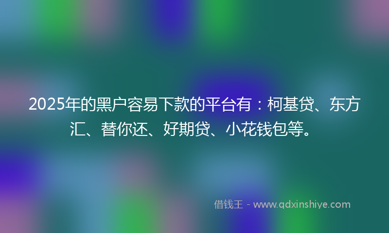 2025年的黑户容易下款的平台有：柯基贷、东方汇、替你还、好期贷、小花钱包等。
