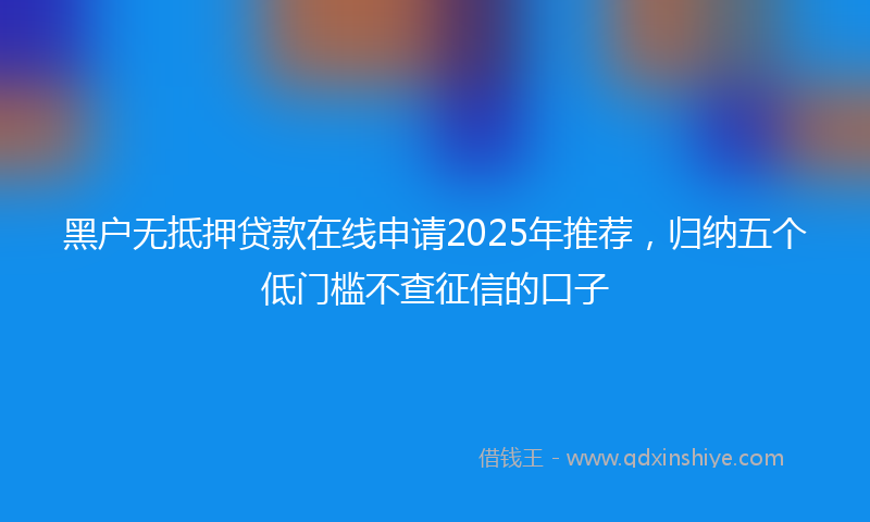 黑户无抵押贷款在线申请2025年推荐，归纳五个低门槛不查征信的口子