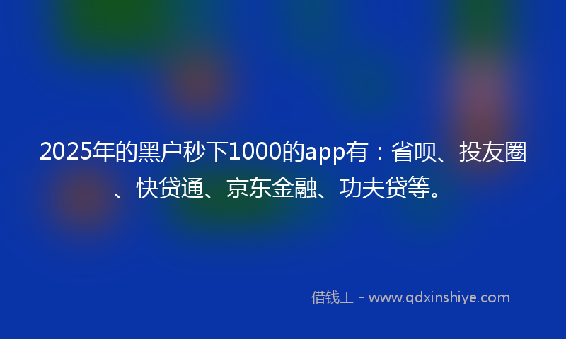 2025年的黑户秒下1000的app有：省呗、投友圈、快贷通、京东金融、功夫贷等。
