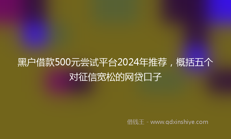 黑户借款500元尝试平台2024年推荐，概括五个对征信宽松的网贷口子