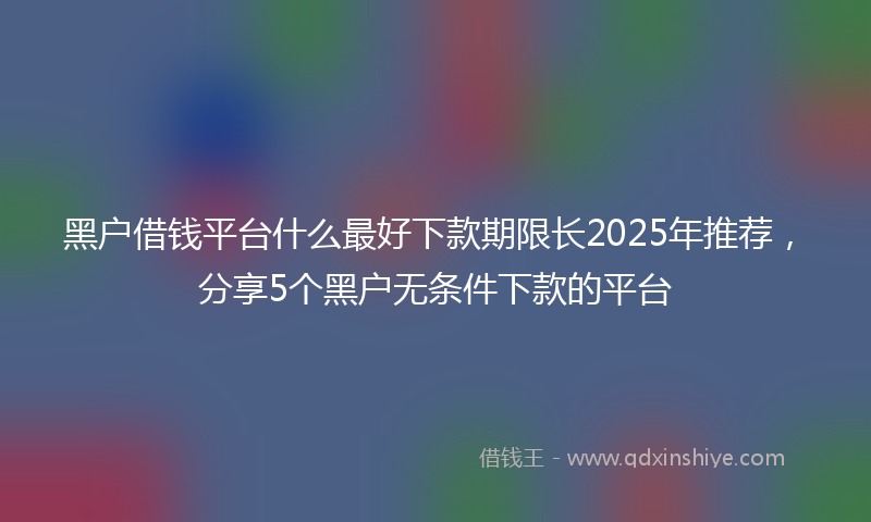 黑户借钱平台什么最好下款期限长2025年推荐，分享5个黑户无条件下款的平台