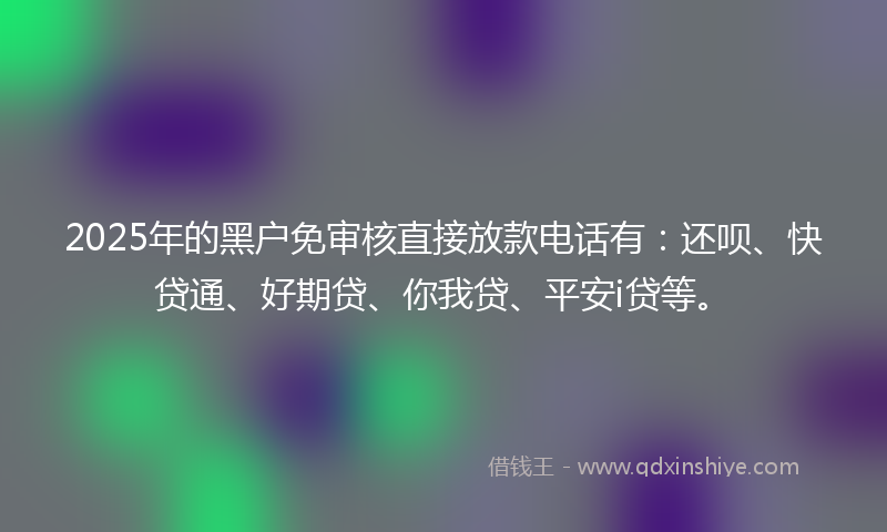 2025年的黑户免审核直接放款电话有：还呗、快贷通、好期贷、你我贷、平安i贷等。