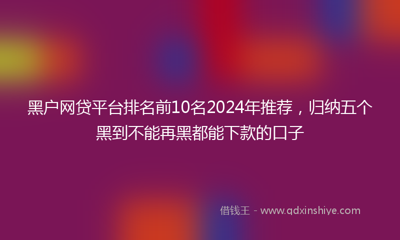 黑户网贷平台排名前10名2024年推荐，归纳五个黑到不能再黑都能下款的口子
