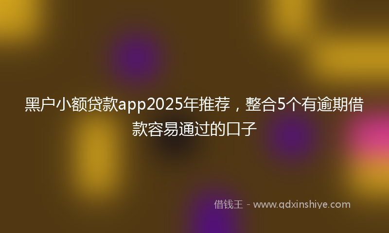 黑户小额贷款app2025年推荐，整合5个有逾期借款容易通过的口子