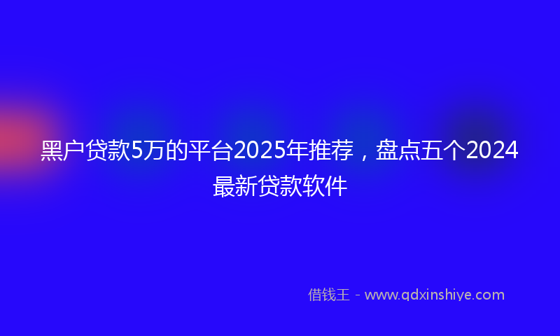 黑户贷款5万的平台2025年推荐，盘点五个2024最新贷款软件