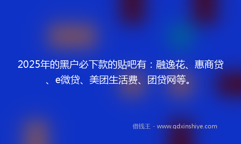 2025年的黑户必下款的贴吧有：融逸花、惠商贷、e微贷、美团生活费、团贷网等。