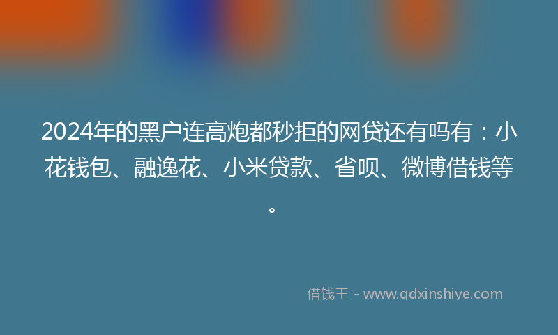 2024年的黑户连高炮都秒拒的网贷还有吗有：小花钱包、融逸花、小米贷款、省呗、微博借钱等。