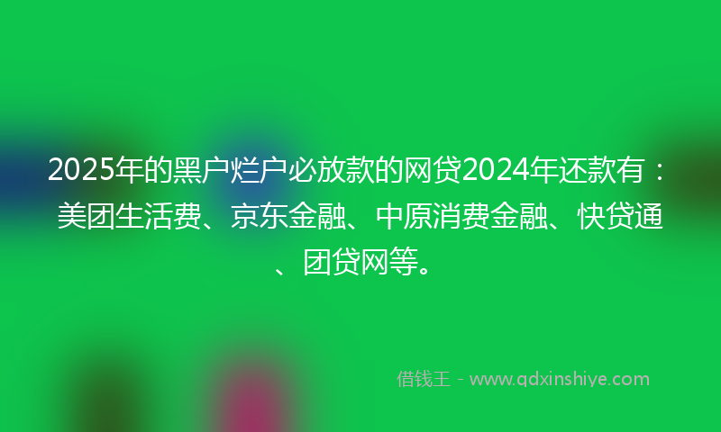 2025年的黑户烂户必放款的网贷2024年还款有：美团生活费、京东金融、中原消费金融、快贷通、团贷网等。