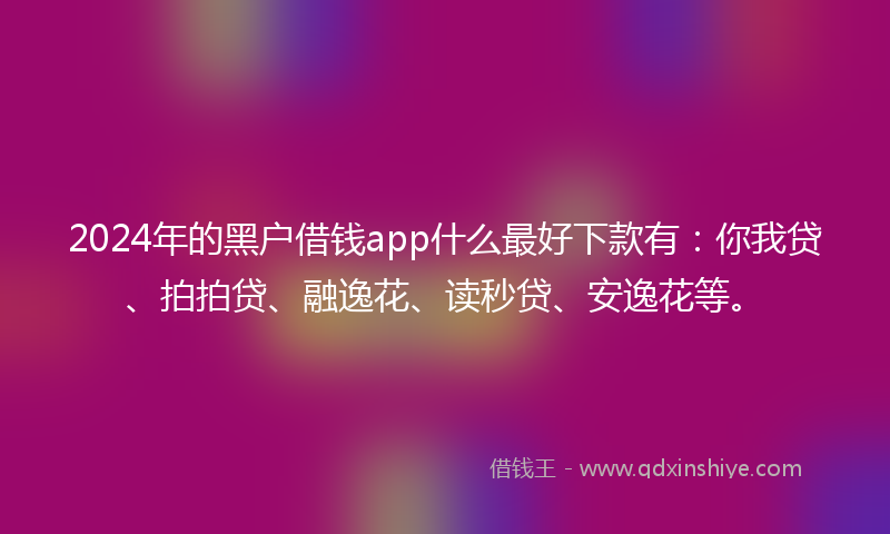 2024年的黑户借钱app什么最好下款有：你我贷、拍拍贷、融逸花、读秒贷、安逸花等。