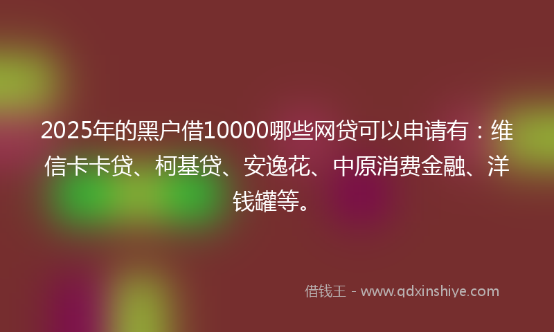 2025年的黑户借10000哪些网贷可以申请有：维信卡卡贷、柯基贷、安逸花、中原消费金融、洋钱罐等。