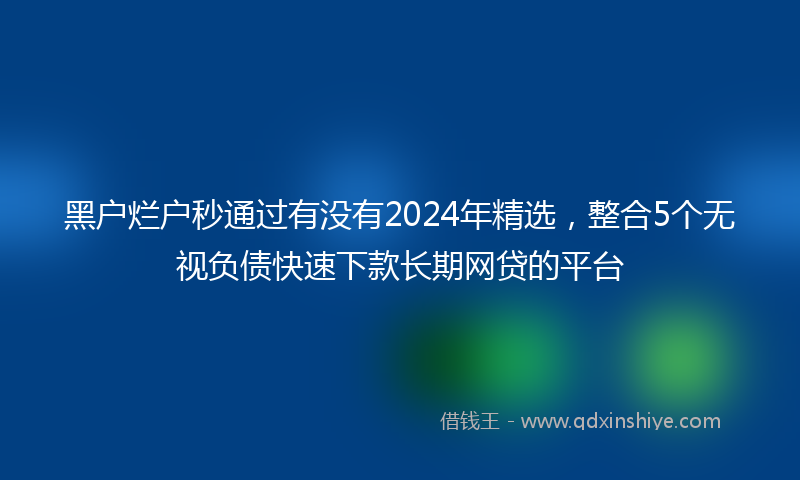 黑户烂户秒通过有没有2024年精选，整合5个无视负债快速下款长期网贷的平台