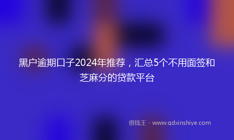 黑户逾期口子2024年推荐，汇总5个不用面签和芝麻分的贷款平台