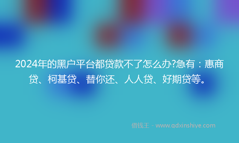 2024年的黑户平台都贷款不了怎么办?急有：惠商贷、柯基贷、替你还、人人贷、好期贷等。