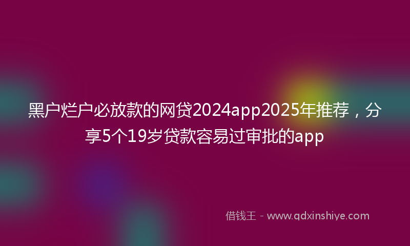 黑户烂户必放款的网贷2024app2025年推荐，分享5个19岁贷款容易过审批的app