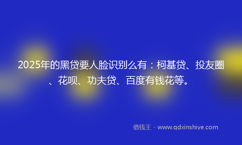 2025年的黑贷要人脸识别么有：柯基贷、投友圈、花呗、功夫贷、百度有钱花等。
