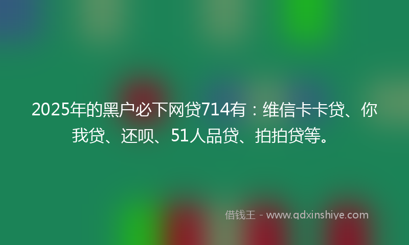 2025年的黑户必下网贷714有：维信卡卡贷、你我贷、还呗、51人品贷、拍拍贷等。