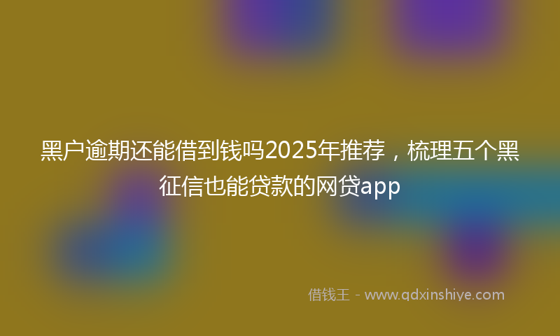 黑户逾期还能借到钱吗2025年推荐，梳理五个黑征信也能贷款的网贷app