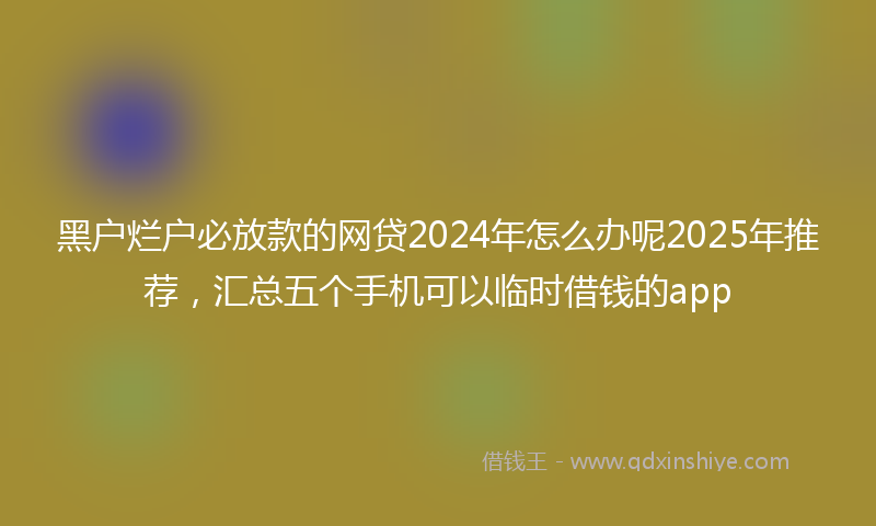 黑户烂户必放款的网贷2024年怎么办呢2025年推荐，汇总五个手机可以临时借钱的app