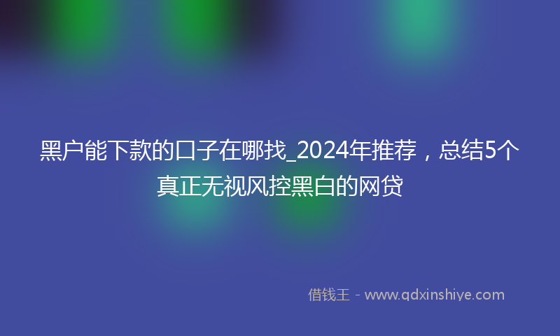 黑户能下款的口子在哪找_2024年推荐，总结5个真正无视风控黑白的网贷