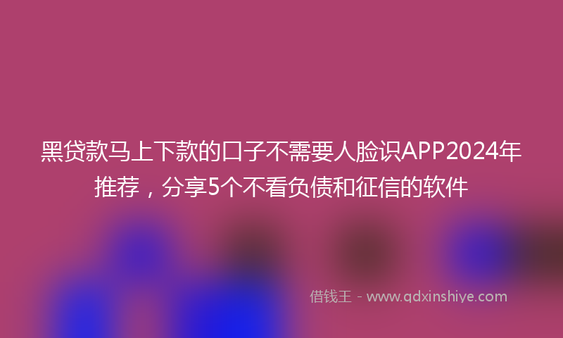 黑贷款马上下款的口子不需要人脸识APP2024年推荐，分享5个不看负债和征信的软件