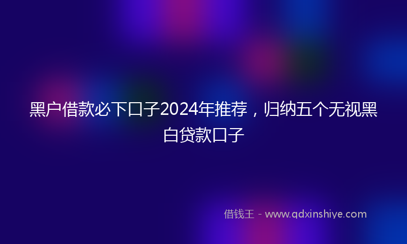 黑户借款必下口子2024年推荐，归纳五个无视黑白贷款口子