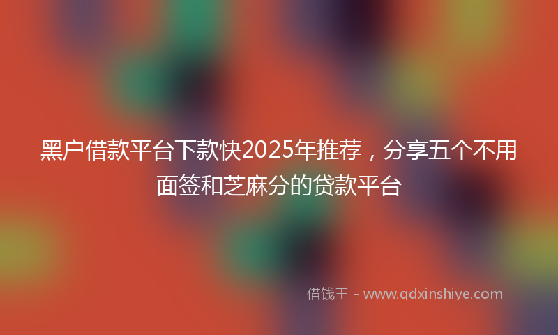 黑户借款平台下款快2025年推荐，分享五个不用面签和芝麻分的贷款平台
