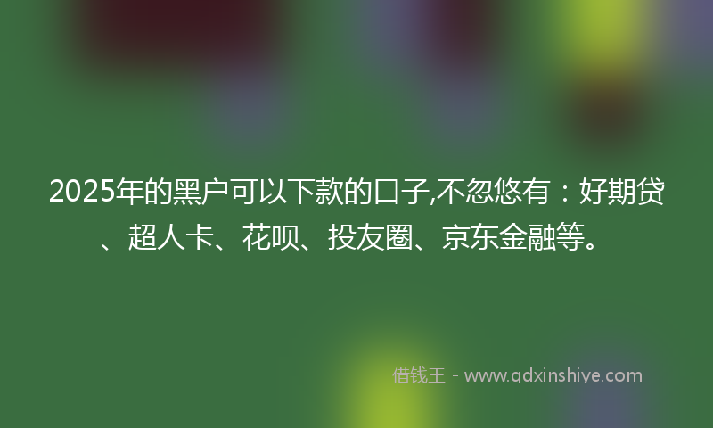 2025年的黑户可以下款的口子,不忽悠有：好期贷、超人卡、花呗、投友圈、京东金融等。
