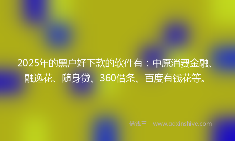 2025年的黑户好下款的软件有：中原消费金融、融逸花、随身贷、360借条、百度有钱花等。
