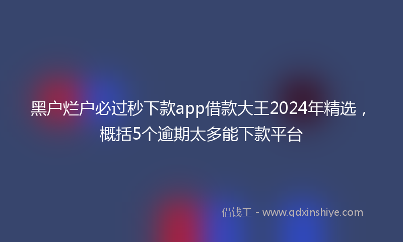 黑户烂户必过秒下款app借款大王2024年精选，概括5个逾期太多能下款平台