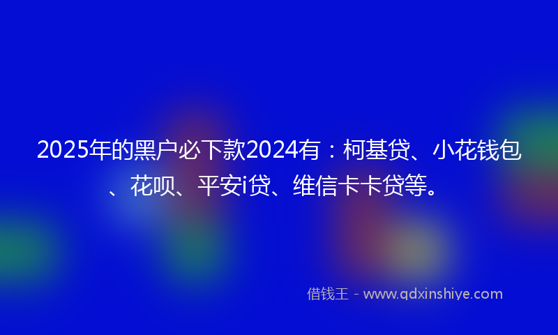 2025年的黑户必下款2024有：柯基贷、小花钱包、花呗、平安i贷、维信卡卡贷等。