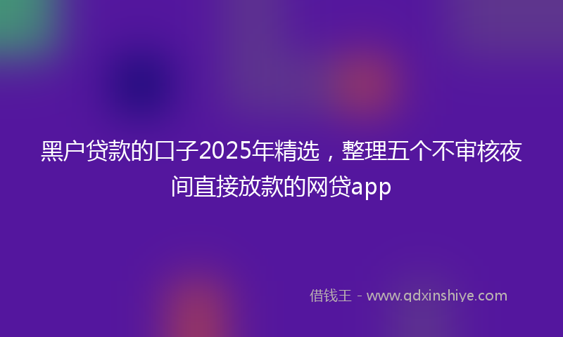 黑户贷款的口子2025年精选，整理五个不审核夜间直接放款的网贷app