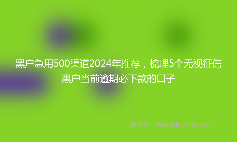 黑户急用500渠道2024年推荐，梳理5个无视征信黑户当前逾期必下款的口子