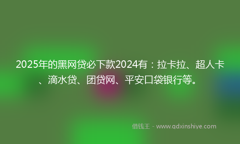 2025年的黑网贷必下款2024有：拉卡拉、超人卡、滴水贷、团贷网、平安口袋银行等。