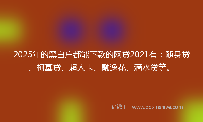 2025年的黑白户都能下款的网贷2021有：随身贷、柯基贷、超人卡、融逸花、滴水贷等。