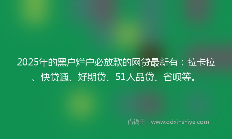2025年的黑户烂户必放款的网贷最新有：拉卡拉、快贷通、好期贷、51人品贷、省呗等。