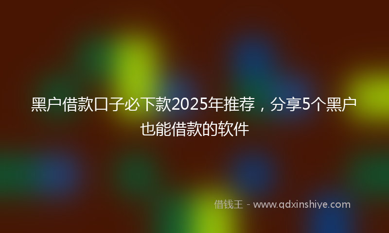 黑户借款口子必下款2025年推荐，分享5个黑户也能借款的软件