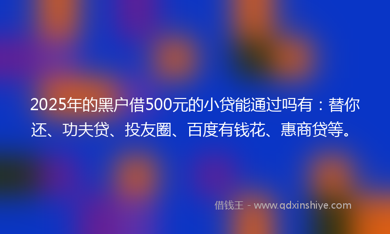 2025年的黑户借500元的小贷能通过吗有：替你还、功夫贷、投友圈、百度有钱花、惠商贷等。