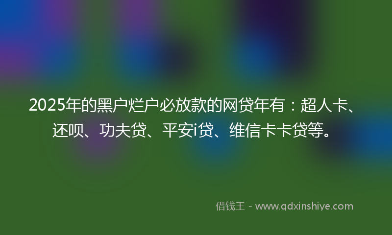 2025年的黑户烂户必放款的网贷年有：超人卡、还呗、功夫贷、平安i贷、维信卡卡贷等。