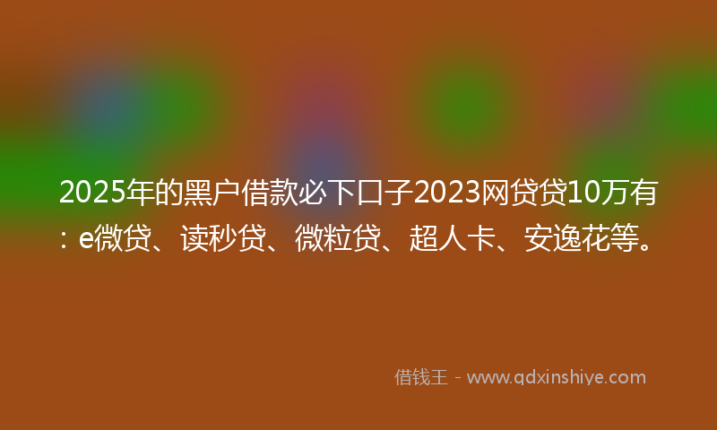 2025年的黑户借款必下口子2023网贷贷10万有：e微贷、读秒贷、微粒贷、超人卡、安逸花等。