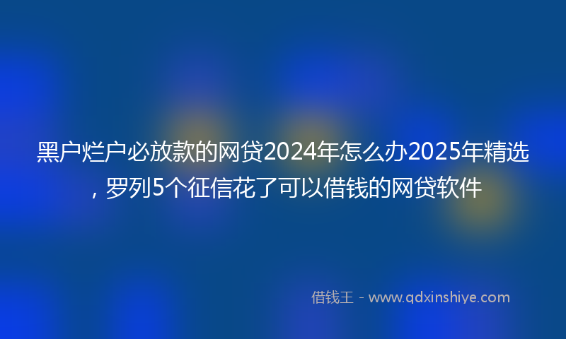 黑户烂户必放款的网贷2024年怎么办2025年精选，罗列5个征信花了可以借钱的网贷软件