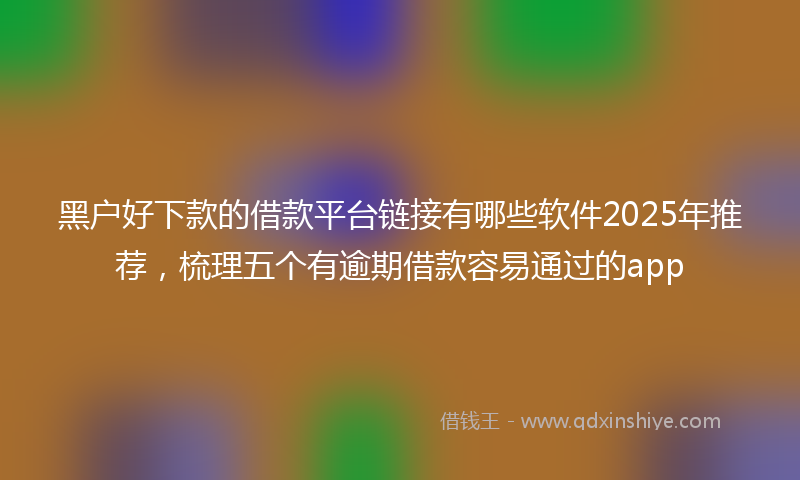 黑户好下款的借款平台链接有哪些软件2025年推荐，梳理五个有逾期借款容易通过的app
