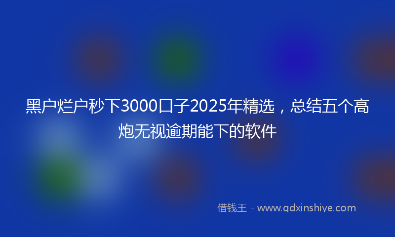 黑户烂户秒下3000口子2025年精选，总结五个高炮无视逾期能下的软件