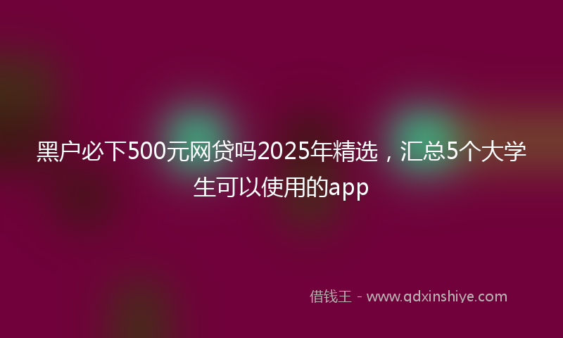 黑户必下500元网贷吗2025年精选，汇总5个大学生可以使用的app