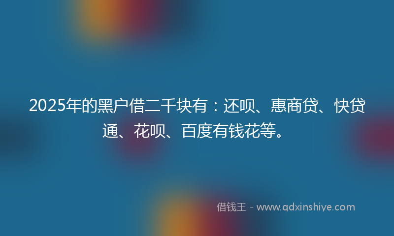 2025年的黑户借二千块有：还呗、惠商贷、快贷通、花呗、百度有钱花等。