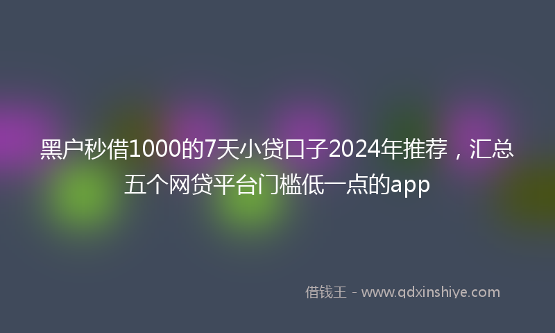 黑户秒借1000的7天小贷口子2024年推荐，汇总五个网贷平台门槛低一点的app