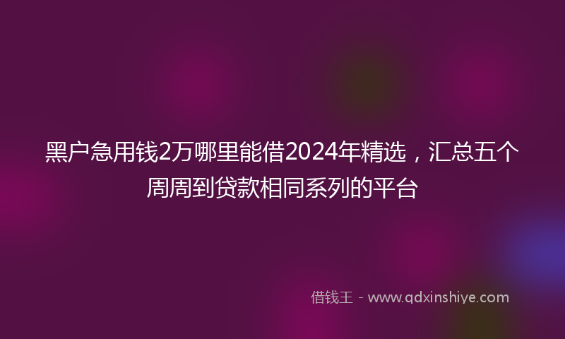 黑户急用钱2万哪里能借2024年精选，汇总五个周周到贷款相同系列的平台
