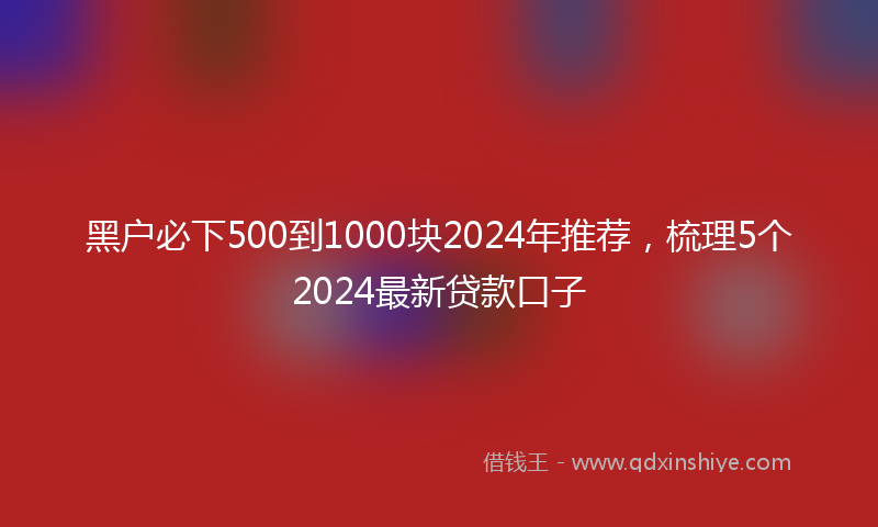 黑户必下500到1000块2024年推荐，梳理5个2024最新贷款口子